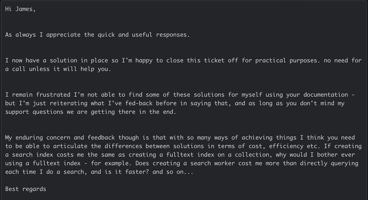 A customer email: I remain frustrated I’m not able to find some of these solutions for myself using your documentation. With so many ways of achieving things, they couldn’t tell the difference in cost or speed between a search index, a fulltext index and a search worker.