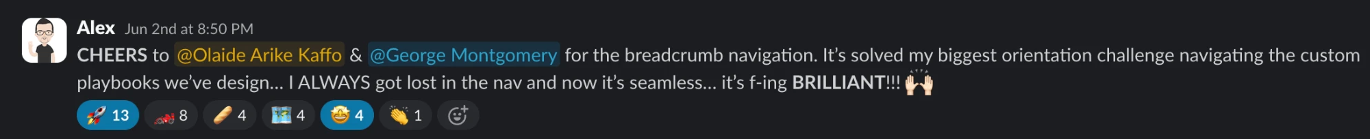 Slack message from Alex: CHEERS to @Olaide Arike Kaffo & @George Montgomery for the breadcrumb navigation. It’s solved my biggest orientation challenge navigating the custom playbooks we’ve design… I ALWAYS got lost in the nav and now it’s seamless… it’s f-ing BRILLIANT!!! 🙌