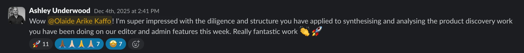 Slack message from Ashley Underwood: Wow @Olaide Arike Kaffo! I’m super impressed with the diligence and structure you have applied to synthesising and analysing the product discovery work you have been doing on our editor and admin features this week. Really fantastic work 👏 🚀