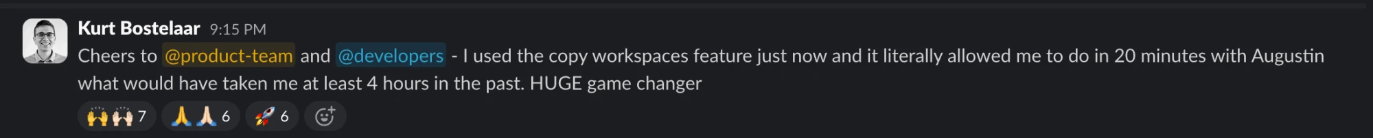 Slack message from Kurt Bostelaar: Cheers to @product-team and @developers - I used the copy workspaces feature just now and it literally allowed me to do in 20 minutes with Augustin what would have taken me at least 4 hours in the past. HUGE game changer