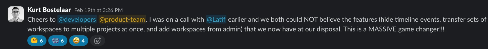 Slack message from Kurt Bostelaar: Cheers to @developers @product-team. I was on a call with @Latif earlier and we both could NOT believe the features (hide timeline events, transfer sets of workspaces to multiple projects at once, and add workspaces from admin) that we now have at our disposal. This is a MASSIVE game changer!!!