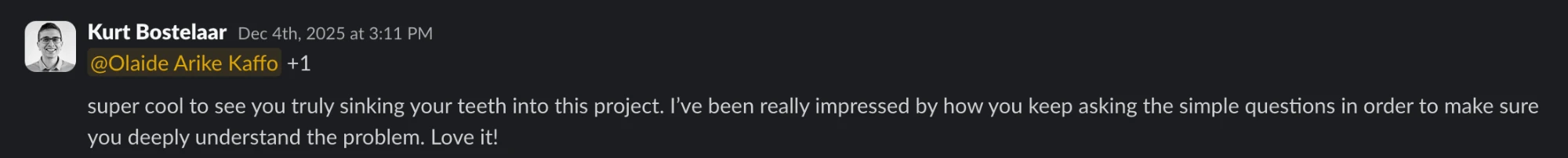 Slack message from Kurt Bostelaar: @Olaide Arike Kaffo +1 super cool to see you truly sinking your teeth into this project. I’ve been really impressed by how you keep asking the simple questions in order to make sure you deeply understand the problem. Love it!