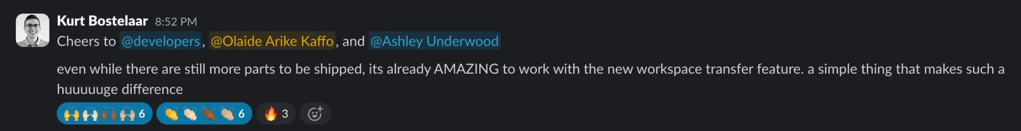 Slack message from Kurt Bostelaar: Cheers to @developers, @Olaide Arike Kaffo, and @Ashley Underwood. Even while there are still more parts to be shipped, its already AMAZING to work with the new workspace transfer feature. a simple thing that makes such a huuuuuge difference