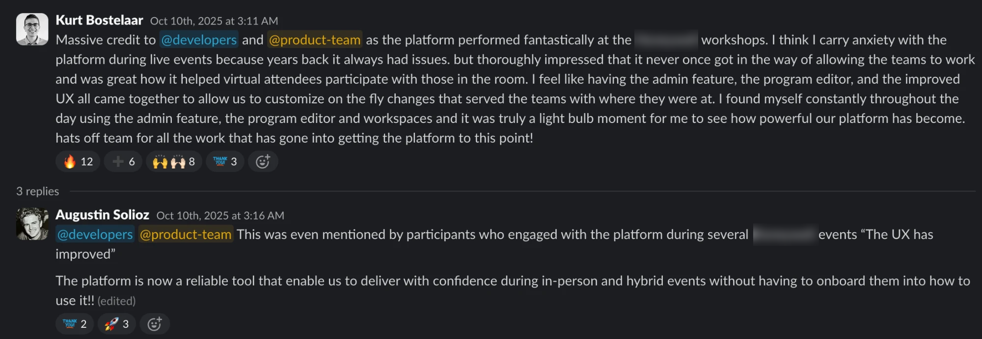 Slack thread. Kurt Bostelaar: Massive credit to @developers and @product-team as the platform performed fantastically at the [enterprise client] workshops. I think I carry anxiety with the platform during live events because years back it always had issues. but thoroughly impressed that it never once got in the way of allowing the teams to work and was great how it helped virtual attendees participate with those in the room. I feel like having the admin feature, the program editor, and the improved UX all came together to allow us to customize on the fly changes that served the teams with where they were at. I found myself constantly throughout the day using the admin feature, the program editor and workspaces and it was truly a light bulb moment for me to see how powerful our platform has become. hats off team for all the work that has gone into getting the platform to this point! Augustin Solioz replied: @developers @product-team This was even mentioned by participants who engaged with the platform during several [enterprise client] events “The UX has improved”. The platform is now a reliable tool that enable us to deliver with confidence during in-person and hybrid events without having to onboard them into how to use it!!